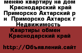 меняю квартиру на дом - Краснодарский край, Приморско-Ахтарский р-н, Приморско-Ахтарск г. Недвижимость » Квартиры обмен   . Краснодарский край